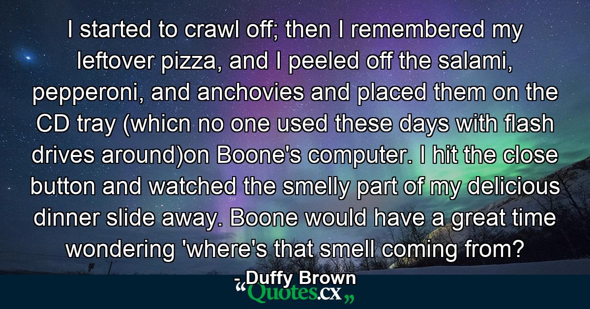 I started to crawl off; then I remembered my leftover pizza, and I peeled off the salami, pepperoni, and anchovies and placed them on the CD tray (whicn no one used these days with flash drives around)on Boone's computer. I hit the close button and watched the smelly part of my delicious dinner slide away. Boone would have a great time wondering 'where's that smell coming from? - Quote by Duffy Brown