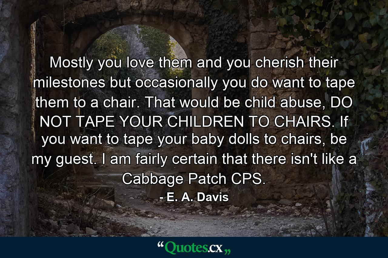 Mostly you love them and you cherish their milestones but occasionally you do want to tape them to a chair. That would be child abuse, DO NOT TAPE YOUR CHILDREN TO CHAIRS. If you want to tape your baby dolls to chairs, be my guest. I am fairly certain that there isn't like a Cabbage Patch CPS. - Quote by E. A. Davis