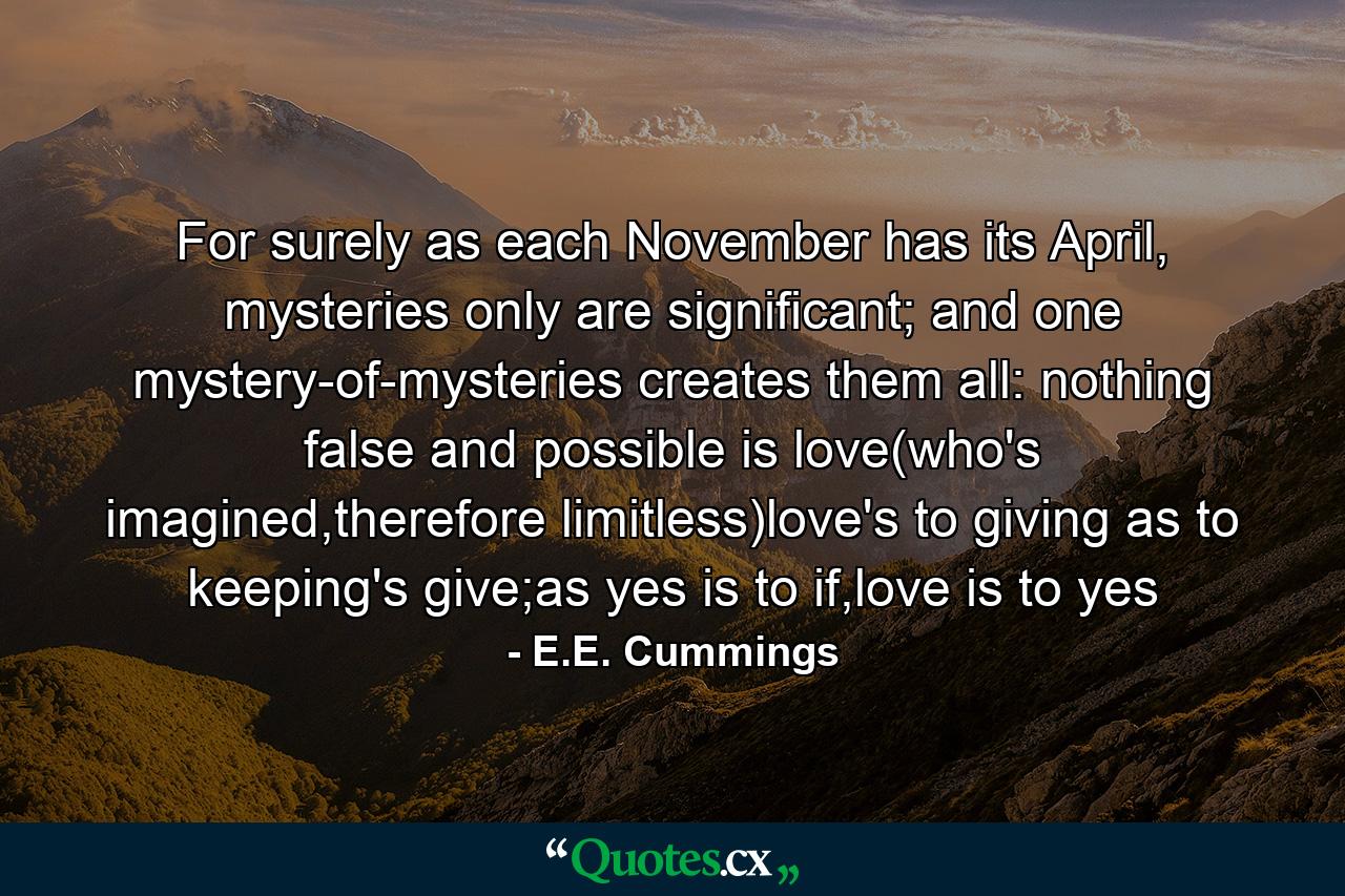 For surely as each November has its April, mysteries only are significant; and one mystery-of-mysteries creates them all: nothing false and possible is love(who's imagined,therefore limitless)love's to giving as to keeping's give;as yes is to if,love is to yes - Quote by E.E. Cummings