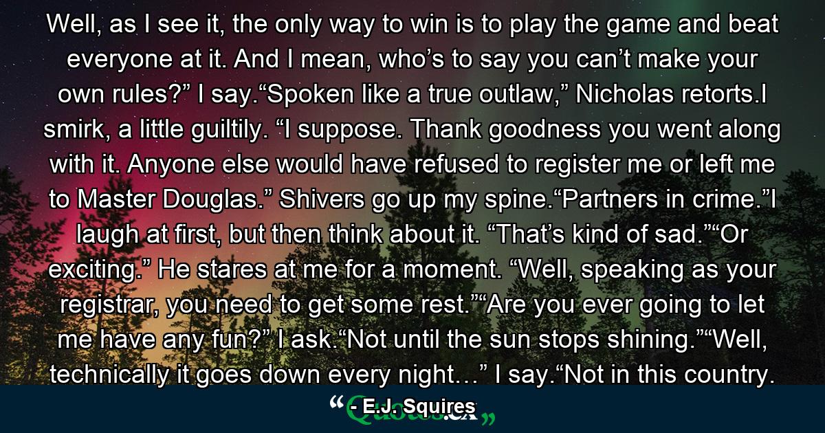 Well, as I see it, the only way to win is to play the game and beat everyone at it. And I mean, who’s to say you can’t make your own rules?” I say.“Spoken like a true outlaw,” Nicholas retorts.I smirk, a little guiltily. “I suppose. Thank goodness you went along with it. Anyone else would have refused to register me or left me to Master Douglas.” Shivers go up my spine.“Partners in crime.”I laugh at first, but then think about it. “That’s kind of sad.”“Or exciting.” He stares at me for a moment. “Well, speaking as your registrar, you need to get some rest.”“Are you ever going to let me have any fun?” I ask.“Not until the sun stops shining.”“Well, technically it goes down every night…” I say.“Not in this country. - Quote by E.J. Squires