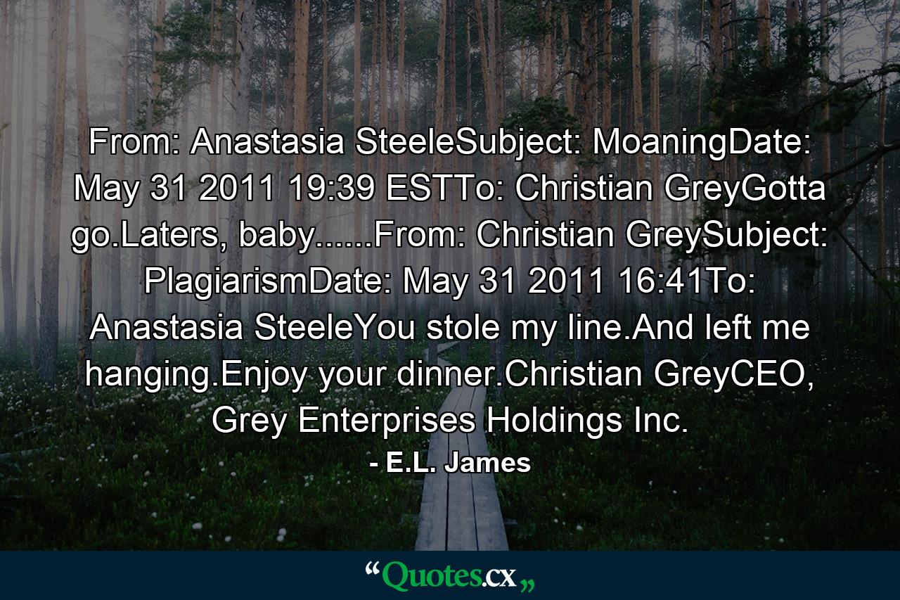 From: Anastasia SteeleSubject: MoaningDate: May 31 2011 19:39 ESTTo: Christian GreyGotta go.Laters, baby......From: Christian GreySubject: PlagiarismDate: May 31 2011 16:41To: Anastasia SteeleYou stole my line.And left me hanging.Enjoy your dinner.Christian GreyCEO, Grey Enterprises Holdings Inc. - Quote by E.L. James