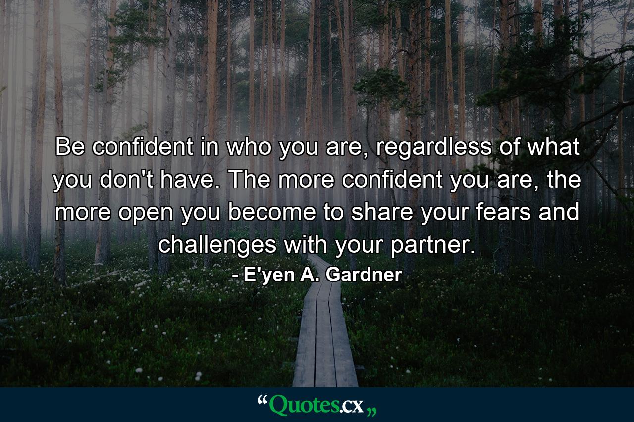 Be confident in who you are, regardless of what you don't have. The more confident you are, the more open you become to share your fears and challenges with your partner. - Quote by E'yen A. Gardner