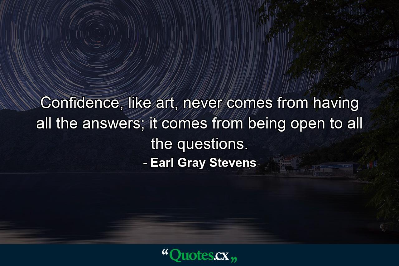 Confidence, like art, never comes from having all the answers; it comes from being open to all the questions. - Quote by Earl Gray Stevens