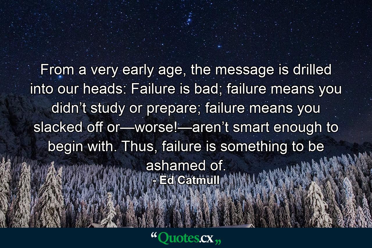 From a very early age, the message is drilled into our heads: Failure is bad; failure means you didn’t study or prepare; failure means you slacked off or—worse!—aren’t smart enough to begin with. Thus, failure is something to be ashamed of. - Quote by Ed Catmull