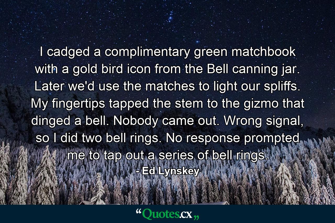 I cadged a complimentary green matchbook with a gold bird icon from the Bell canning jar. Later we'd use the matches to light our spliffs. My fingertips tapped the stem to the gizmo that dinged a bell. Nobody came out. Wrong signal, so I did two bell rings. No response prompted me to tap out a series of bell rings. - Quote by Ed Lynskey