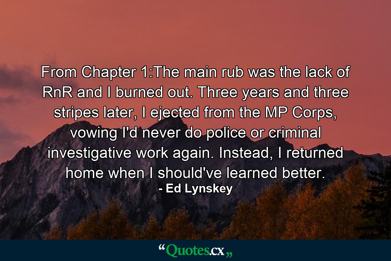 From Chapter 1:The main rub was the lack of RnR and I burned out. Three years and three stripes later, I ejected from the MP Corps, vowing I'd never do police or criminal investigative work again. Instead, I returned home when I should've learned better. - Quote by Ed Lynskey