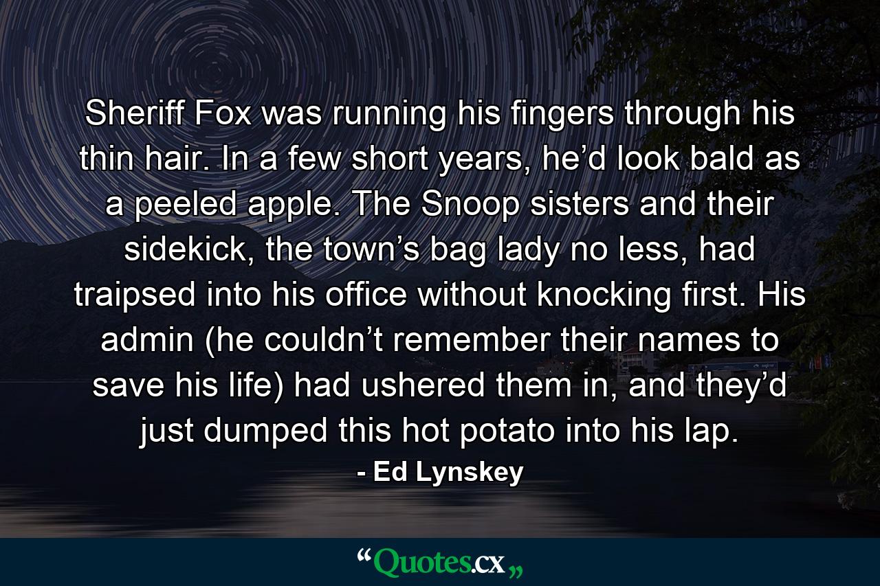 Sheriff Fox was running his fingers through his thin hair. In a few short years, he’d look bald as a peeled apple. The Snoop sisters and their sidekick, the town’s bag lady no less, had traipsed into his office without knocking first. His admin (he couldn’t remember their names to save his life) had ushered them in, and they’d just dumped this hot potato into his lap. - Quote by Ed Lynskey