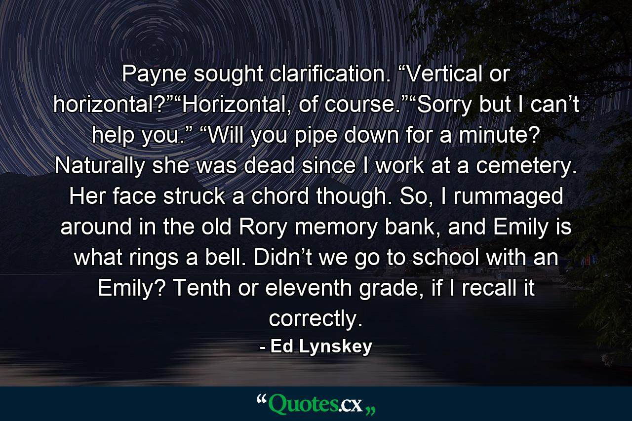 Payne sought clarification. “Vertical or horizontal?”“Horizontal, of course.”“Sorry but I can’t help you.” “Will you pipe down for a minute? Naturally she was dead since I work at a cemetery. Her face struck a chord though. So, I rummaged around in the old Rory memory bank, and Emily is what rings a bell. Didn’t we go to school with an Emily? Tenth or eleventh grade, if I recall it correctly. - Quote by Ed Lynskey