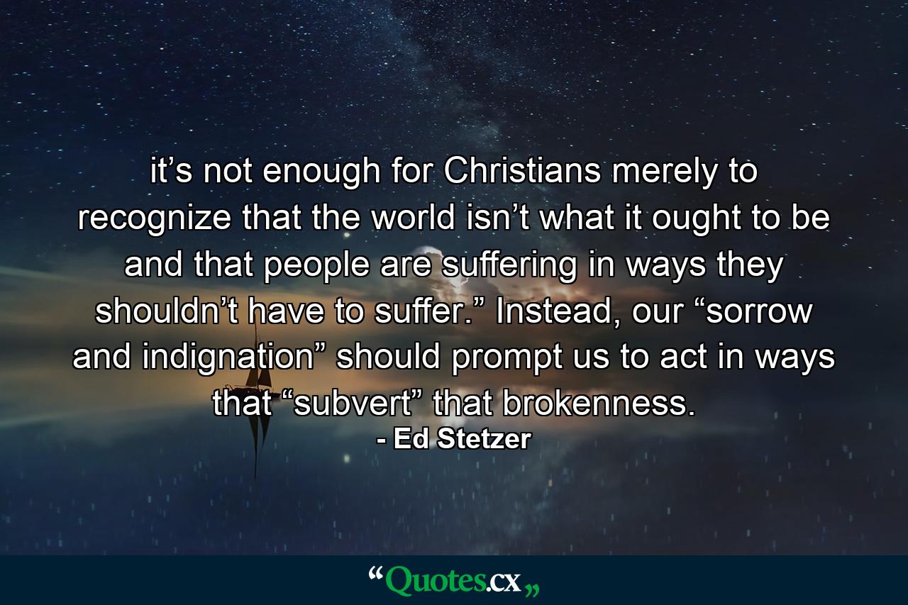 it’s not enough for Christians merely to recognize that the world isn’t what it ought to be and that people are suffering in ways they shouldn’t have to suffer.” Instead, our “sorrow and indignation” should prompt us to act in ways that “subvert” that brokenness. - Quote by Ed Stetzer