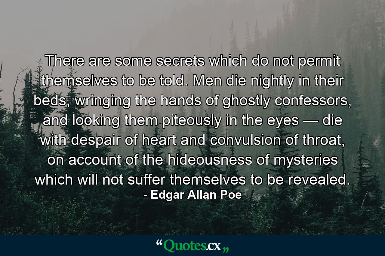 There are some secrets which do not permit themselves to be told. Men die nightly in their beds, wringing the hands of ghostly confessors, and looking them piteously in the eyes — die with despair of heart and convulsion of throat, on account of the hideousness of mysteries which will not suffer themselves to be revealed. - Quote by Edgar Allan Poe