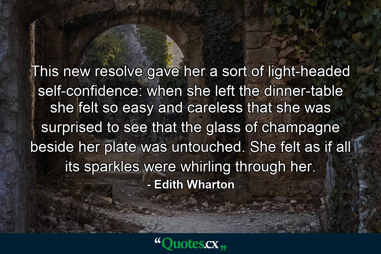 This new resolve gave her a sort of light-headed self-confidence: when she left the dinner-table she felt so easy and careless that she was surprised to see that the glass of champagne beside her plate was untouched. She felt as if all its sparkles were whirling through her. - Quote by Edith Wharton