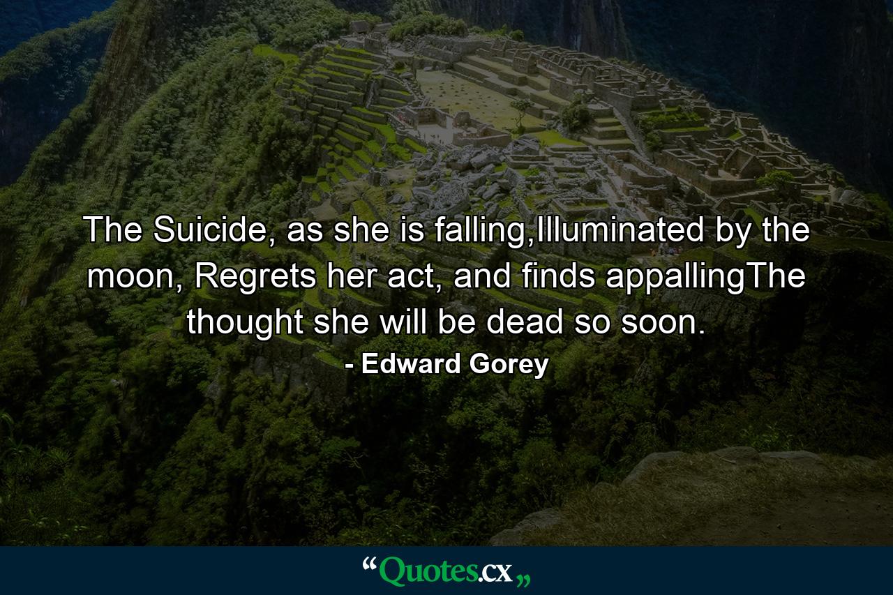 The Suicide, as she is falling,Illuminated by the moon, Regrets her act, and finds appallingThe thought she will be dead so soon. - Quote by Edward Gorey