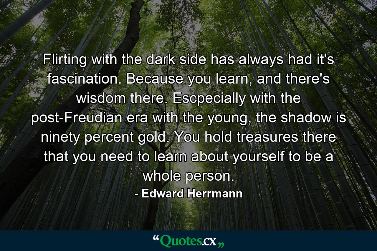 Flirting with the dark side has always had it's fascination. Because you learn, and there's wisdom there. Escpecially with the post-Freudian era with the young, the shadow is ninety percent gold. You hold treasures there that you need to learn about yourself to be a whole person. - Quote by Edward Herrmann