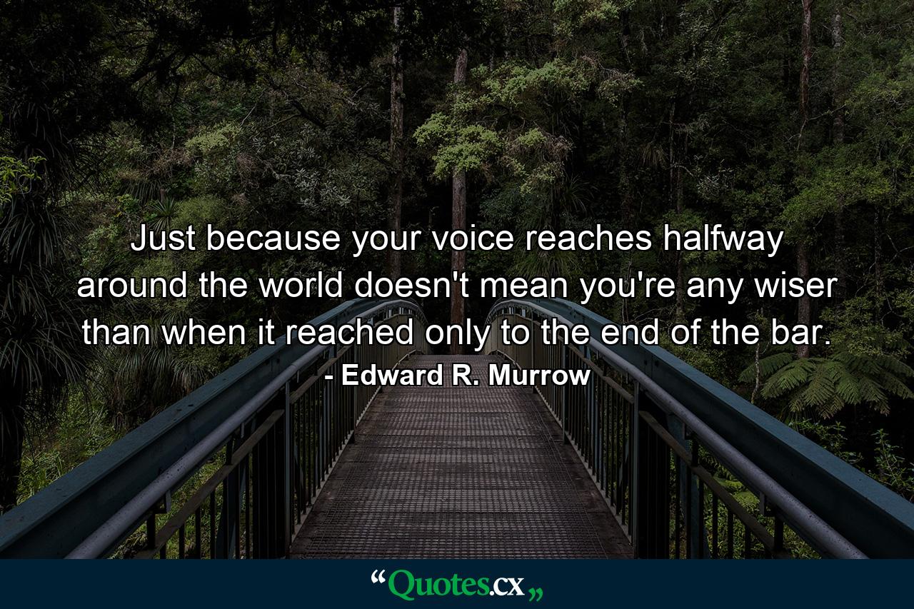 Just because your voice reaches halfway around the world doesn't mean you're any wiser than when it reached only to the end of the bar. - Quote by Edward R. Murrow