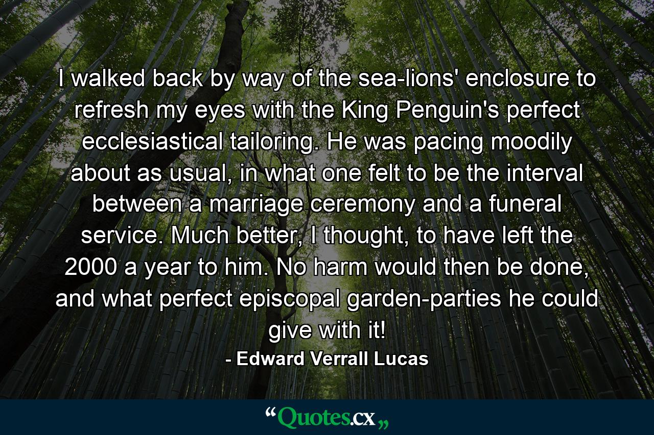 I walked back by way of the sea-lions' enclosure to refresh my eyes with the King Penguin's perfect ecclesiastical tailoring. He was pacing moodily about as usual, in what one felt to be the interval between a marriage ceremony and a funeral service. Much better, I thought, to have left the 2000 a year to him. No harm would then be done, and what perfect episcopal garden-parties he could give with it! - Quote by Edward Verrall Lucas