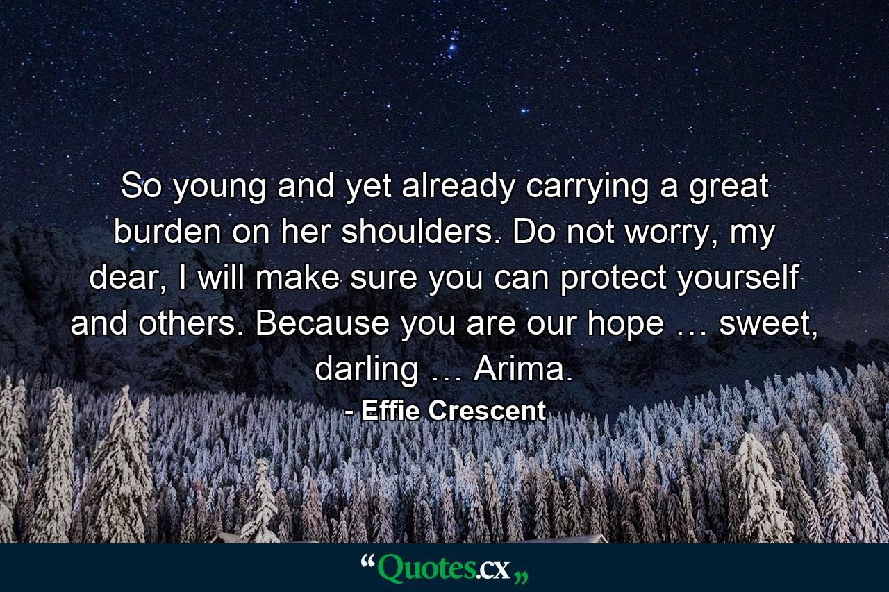 So young and yet already carrying a great burden on her shoulders. Do not worry, my dear, I will make sure you can protect yourself and others. Because you are our hope … sweet, darling … Arima. - Quote by Effie Crescent