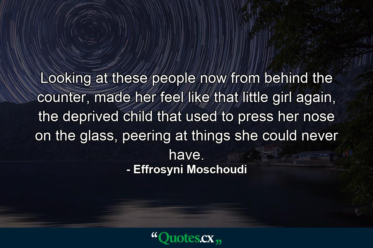 Looking at these people now from behind the counter, made her feel like that little girl again, the deprived child that used to press her nose on the glass, peering at things she could never have. - Quote by Effrosyni Moschoudi