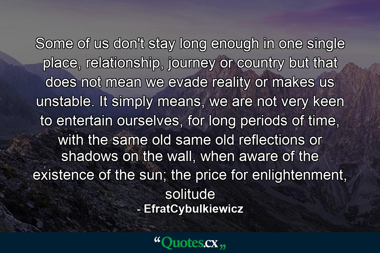 Some of us don't stay long enough in one single place, relationship, journey or country but that does not mean we evade reality or makes us unstable. It simply means, we are not very keen to entertain ourselves, for long periods of time, with the same old same old reflections or shadows on the wall, when aware of the existence of the sun; the price for enlightenment, solitude - Quote by EfratCybulkiewicz