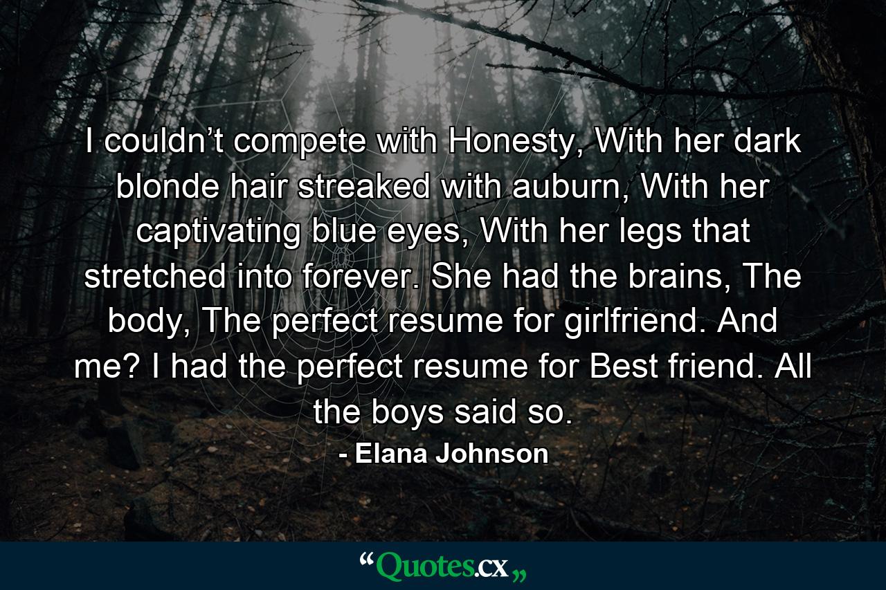 I couldn’t compete with Honesty, With her dark blonde hair streaked with auburn, With her captivating blue eyes, With her legs that stretched into forever. She had the brains, The body, The perfect resume for girlfriend. And me? I had the perfect resume for Best friend. All the boys said so. - Quote by Elana Johnson