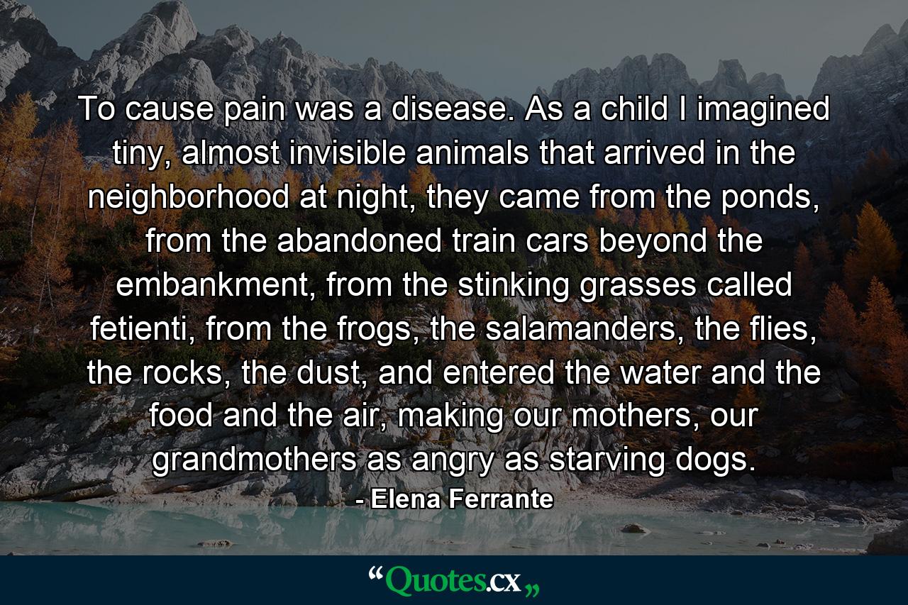 To cause pain was a disease. As a child I imagined tiny, almost invisible animals that arrived in the neighborhood at night, they came from the ponds, from the abandoned train cars beyond the embankment, from the stinking grasses called fetienti, from the frogs, the salamanders, the flies, the rocks, the dust, and entered the water and the food and the air, making our mothers, our grandmothers as angry as starving dogs. - Quote by Elena Ferrante