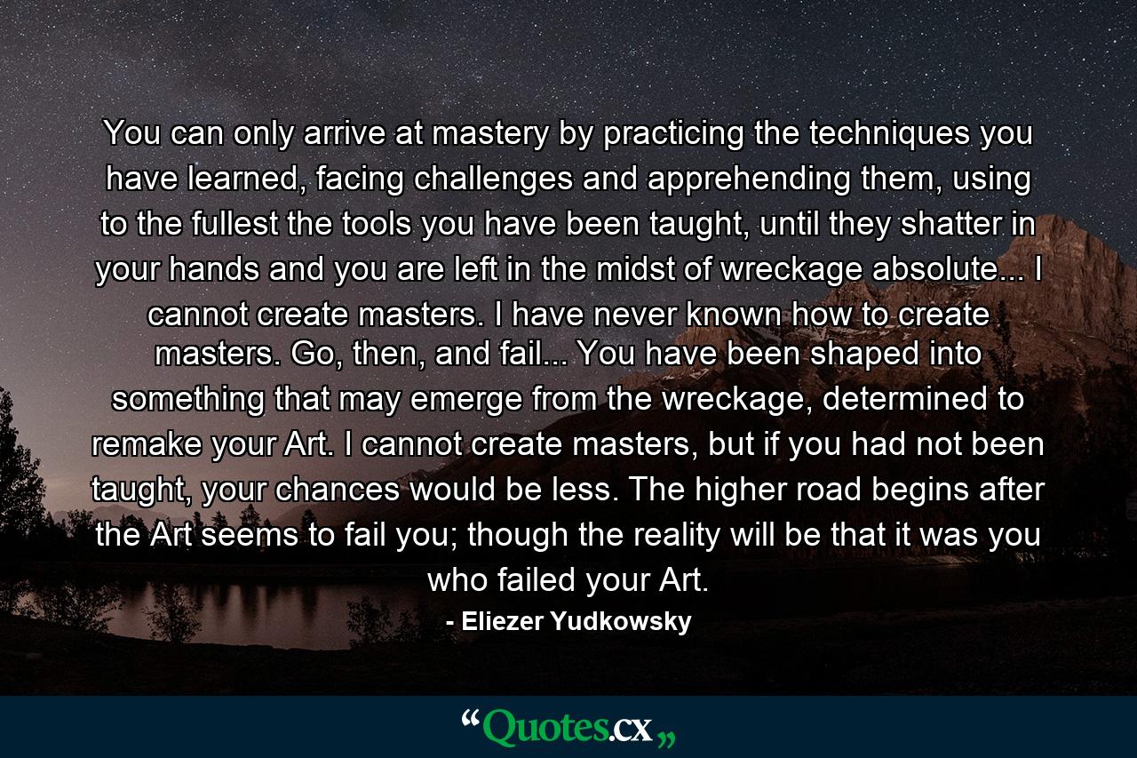 You can only arrive at mastery by practicing the techniques you have learned, facing challenges and apprehending them, using to the fullest the tools you have been taught, until they shatter in your hands and you are left in the midst of wreckage absolute... I cannot create masters. I have never known how to create masters. Go, then, and fail... You have been shaped into something that may emerge from the wreckage, determined to remake your Art. I cannot create masters, but if you had not been taught, your chances would be less. The higher road begins after the Art seems to fail you; though the reality will be that it was you who failed your Art. - Quote by Eliezer Yudkowsky