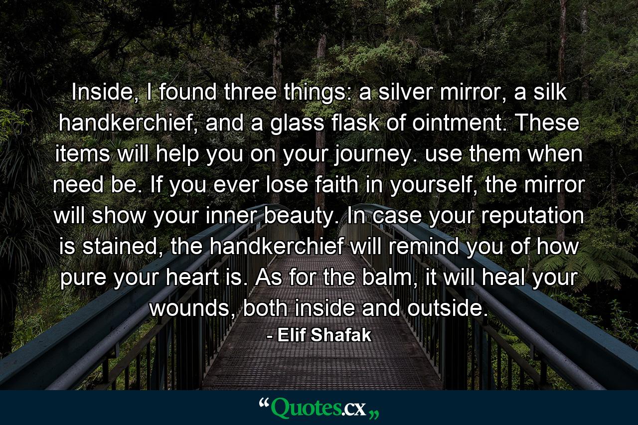 Inside, I found three things: a silver mirror, a silk handkerchief, and a glass flask of ointment. These items will help you on your journey. use them when need be. If you ever lose faith in yourself, the mirror will show your inner beauty. In case your reputation is stained, the handkerchief will remind you of how pure your heart is. As for the balm, it will heal your wounds, both inside and outside. - Quote by Elif Shafak