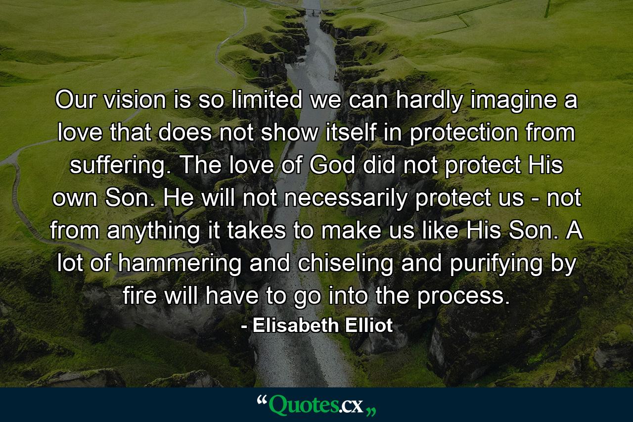 Our vision is so limited we can hardly imagine a love that does not show itself in protection from suffering. The love of God did not protect His own Son. He will not necessarily protect us - not from anything it takes to make us like His Son. A lot of hammering and chiseling and purifying by fire will have to go into the process. - Quote by Elisabeth Elliot