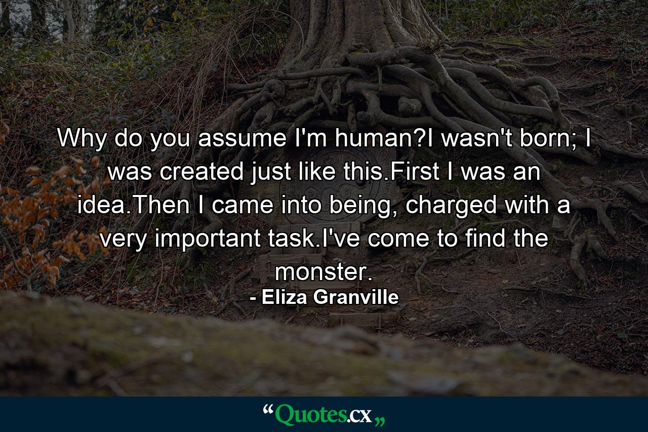 Why do you assume I'm human?I wasn't born; I was created just like this.First I was an idea.Then I came into being, charged with a very important task.I've come to find the monster. - Quote by Eliza Granville