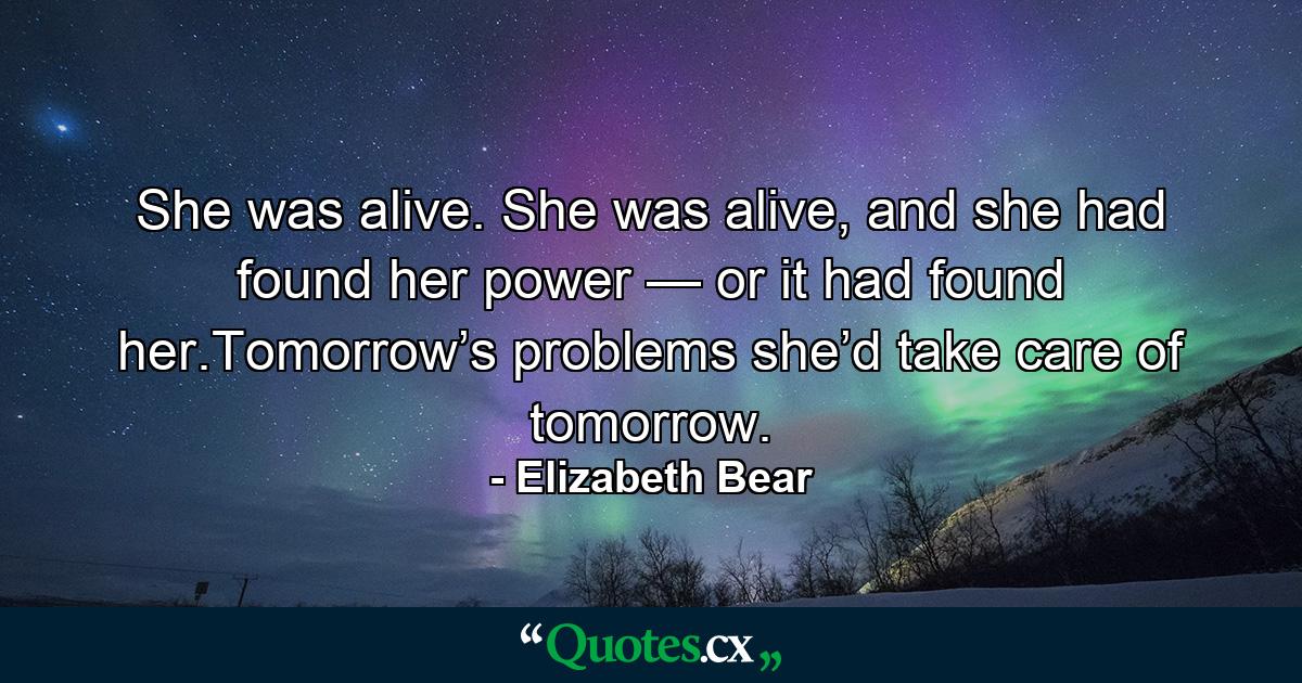 She was alive. She was alive, and she had found her power — or it had found her.Tomorrow’s problems she’d take care of tomorrow. - Quote by Elizabeth Bear