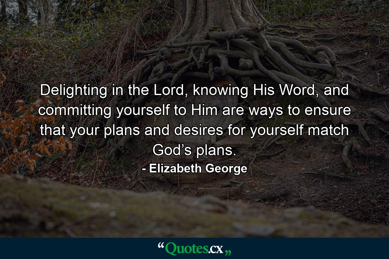 Delighting in the Lord, knowing His Word, and committing yourself to Him are ways to ensure that your plans and desires for yourself match God’s plans. - Quote by Elizabeth George