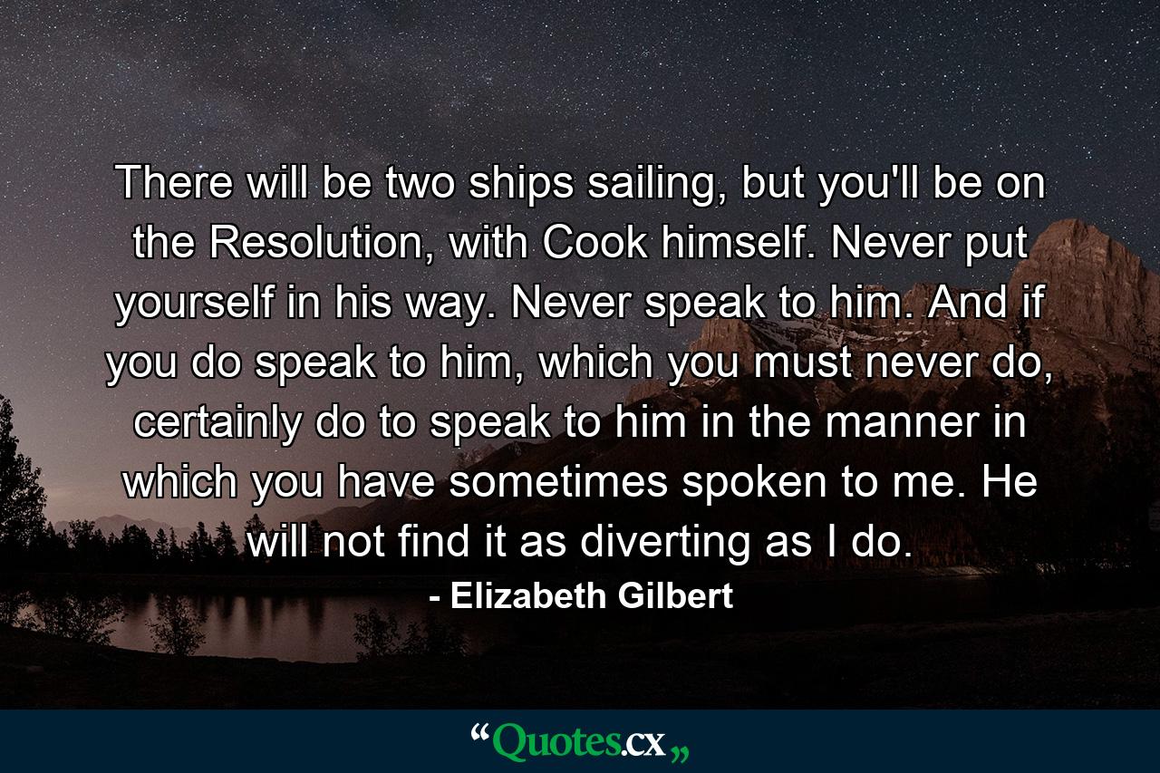 There will be two ships sailing, but you'll be on the Resolution, with Cook himself. Never put yourself in his way. Never speak to him. And if you do speak to him, which you must never do, certainly do to speak to him in the manner in which you have sometimes spoken to me. He will not find it as diverting as I do. - Quote by Elizabeth Gilbert