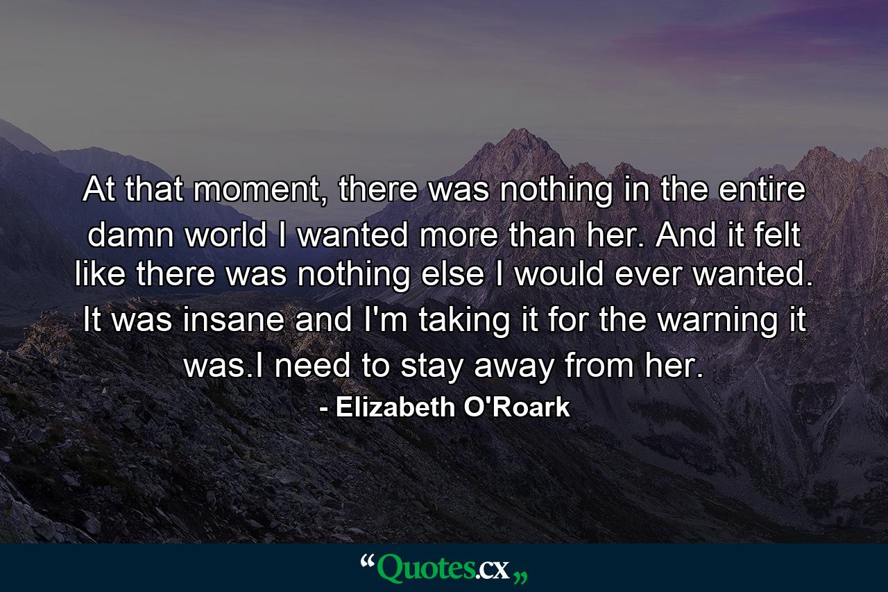 At that moment, there was nothing in the entire damn world I wanted more than her. And it felt like there was nothing else I would ever wanted. It was insane and I'm taking it for the warning it was.I need to stay away from her. - Quote by Elizabeth O'Roark