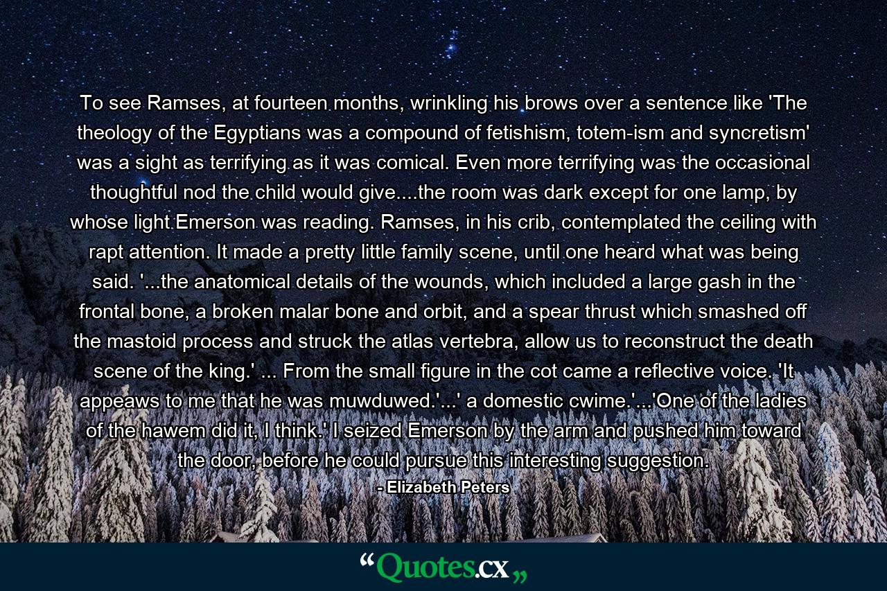 To see Ramses, at fourteen months, wrinkling his brows over a sentence like 'The theology of the Egyptians was a compound of fetishism, totem-ism and syncretism' was a sight as terrifying as it was comical. Even more terrifying was the occasional thoughtful nod the child would give....the room was dark except for one lamp, by whose light Emerson was reading. Ramses, in his crib, contemplated the ceiling with rapt attention. It made a pretty little family scene, until one heard what was being said. '...the anatomical details of the wounds, which included a large gash in the frontal bone, a broken malar bone and orbit, and a spear thrust which smashed off the mastoid process and struck the atlas vertebra, allow us to reconstruct the death scene of the king.' ... From the small figure in the cot came a reflective voice. 'It appeaws to me that he was muwduwed.'...' a domestic cwime.'...'One of the ladies of the hawem did it, I think.' I seized Emerson by the arm and pushed him toward the door, before he could pursue this interesting suggestion. - Quote by Elizabeth Peters