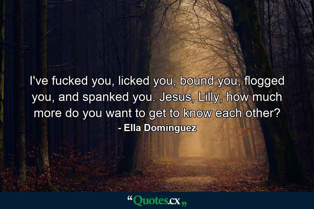 I've fucked you, licked you, bound you, flogged you, and spanked you. Jesus, Lilly, how much more do you want to get to know each other? - Quote by Ella Dominguez