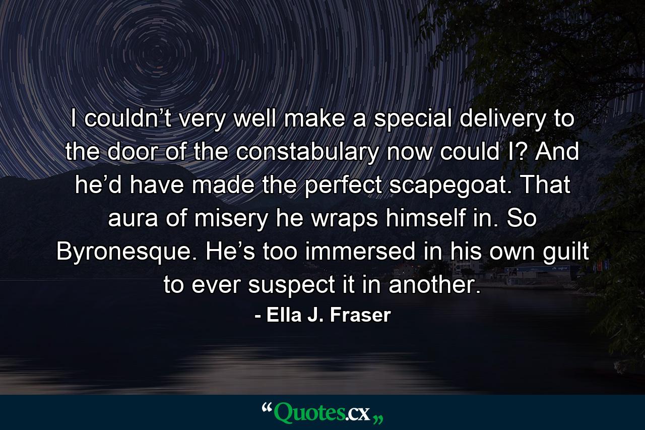 I couldn’t very well make a special delivery to the door of the constabulary now could I? And he’d have made the perfect scapegoat. That aura of misery he wraps himself in. So Byronesque. He’s too immersed in his own guilt to ever suspect it in another. - Quote by Ella J. Fraser