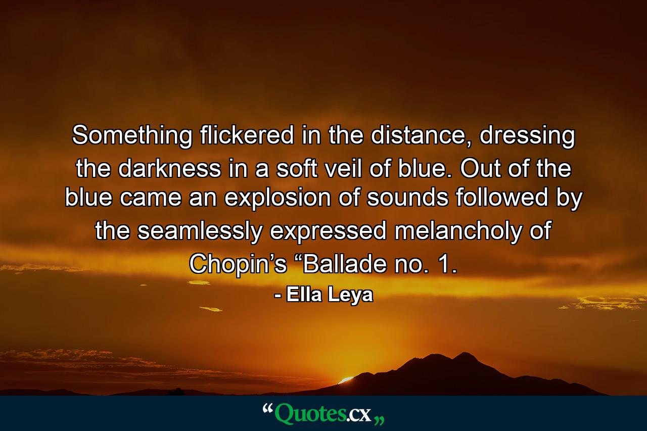 Something flickered in the distance, dressing the darkness in a soft veil of blue. Out of the blue came an explosion of sounds followed by the seamlessly expressed melancholy of Chopin’s “Ballade no. 1. - Quote by Ella Leya