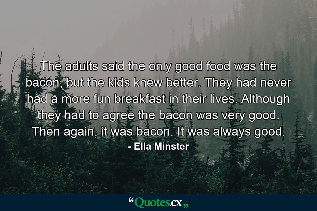 The adults said the only good food was the bacon, but the kids knew better. They had never had a more fun breakfast in their lives. Although they had to agree the bacon was very good. Then again, it was bacon. It was always good. - Quote by Ella Minster