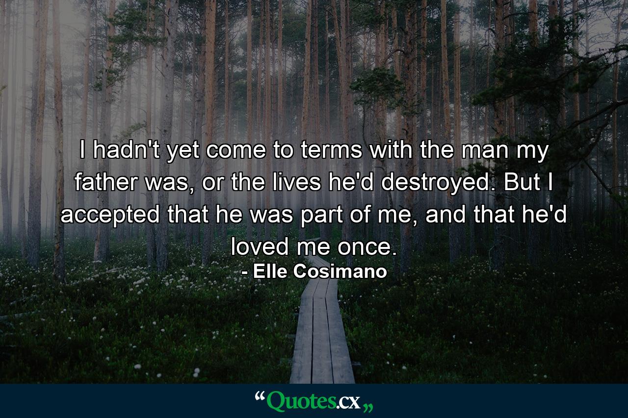 I hadn't yet come to terms with the man my father was, or the lives he'd destroyed. But I accepted that he was part of me, and that he'd loved me once. - Quote by Elle Cosimano