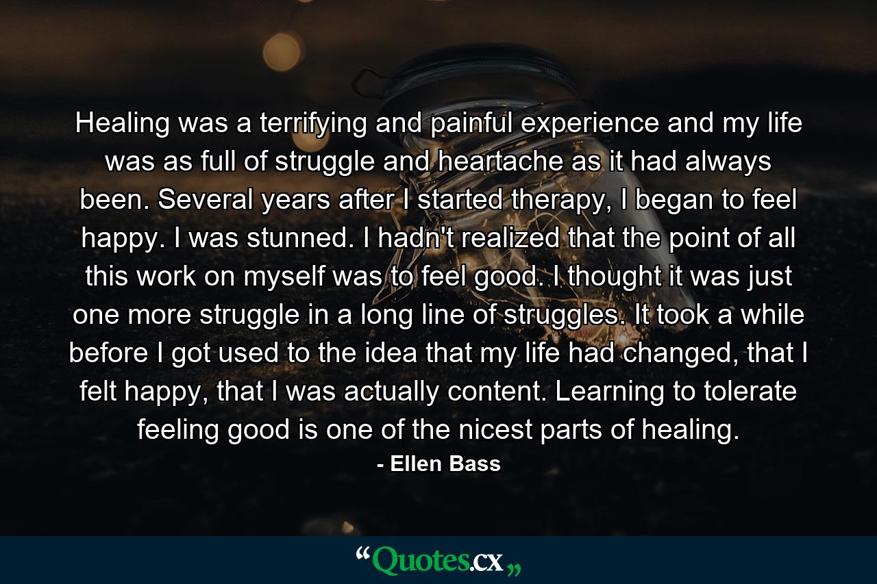 Healing was a terrifying and painful experience and my life was as full of struggle and heartache as it had always been. Several years after I started therapy, I began to feel happy. I was stunned. I hadn't realized that the point of all this work on myself was to feel good. I thought it was just one more struggle in a long line of struggles. It took a while before I got used to the idea that my life had changed, that I felt happy, that I was actually content. Learning to tolerate feeling good is one of the nicest parts of healing. - Quote by Ellen Bass