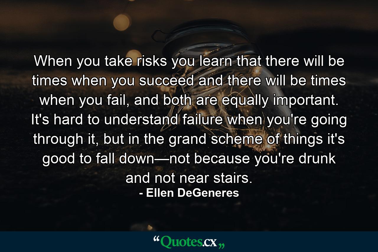 When you take risks you learn that there will be times when you succeed and there will be times when you fail, and both are equally important. It's hard to understand failure when you're going through it, but in the grand scheme of things it's good to fall down—not because you're drunk and not near stairs. - Quote by Ellen DeGeneres