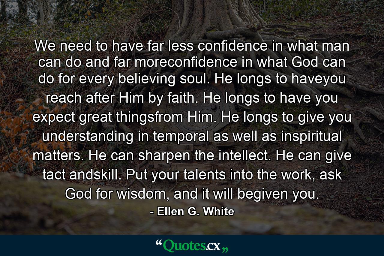 We need to have far less confidence in what man can do and far moreconfidence in what God can do for every believing soul. He longs to haveyou reach after Him by faith. He longs to have you expect great thingsfrom Him. He longs to give you understanding in temporal as well as inspiritual matters. He can sharpen the intellect. He can give tact andskill. Put your talents into the work, ask God for wisdom, and it will begiven you. - Quote by Ellen G. White