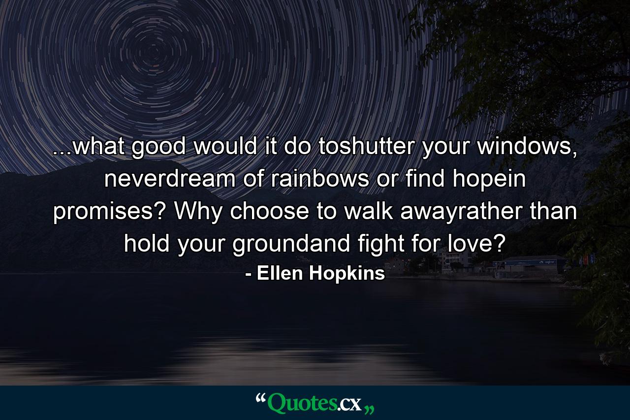 ...what good would it do toshutter your windows, neverdream of rainbows or find hopein promises? Why choose to walk awayrather than hold your groundand fight for love? - Quote by Ellen Hopkins