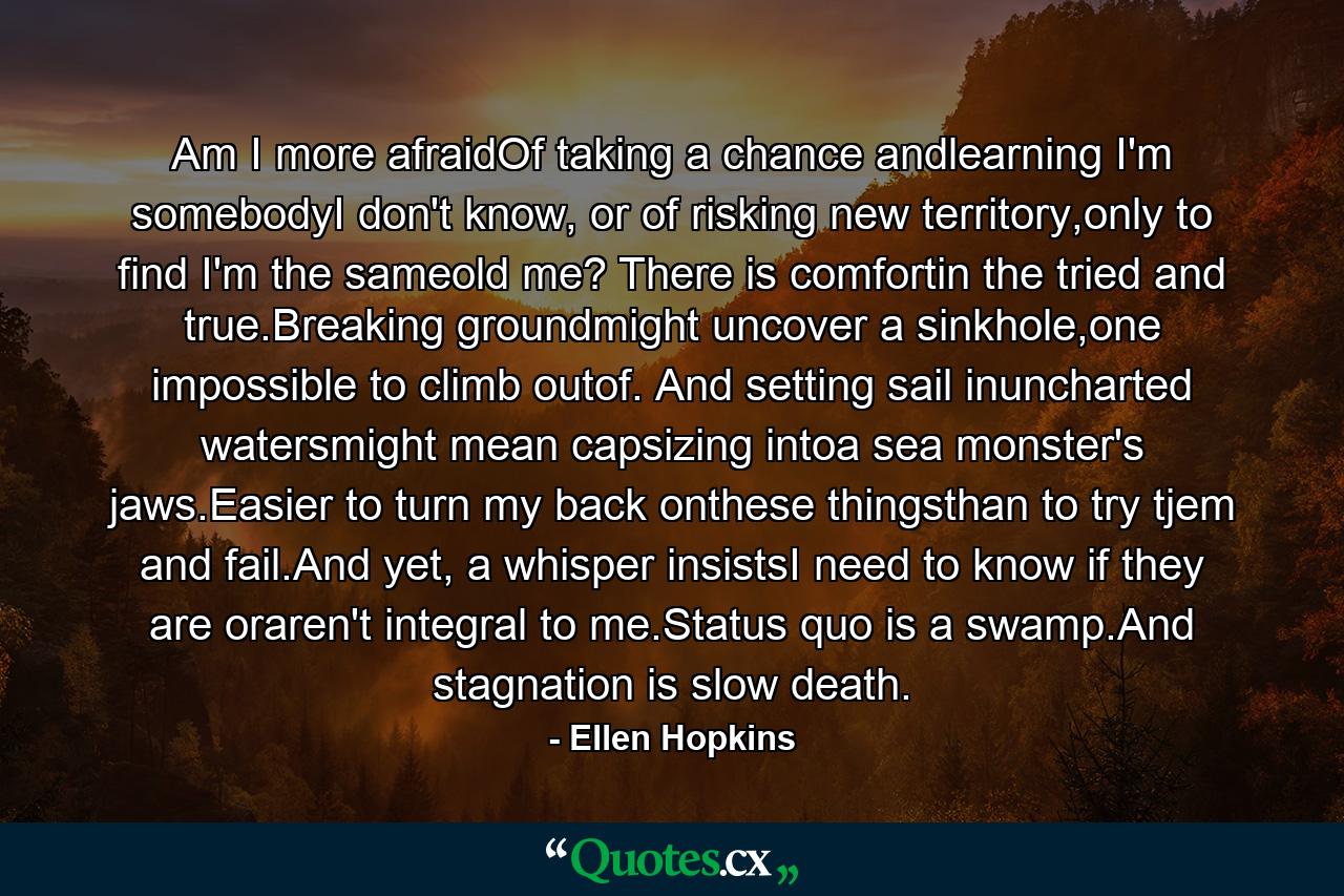Am I more afraidOf taking a chance andlearning I'm somebodyI don't know, or of risking new territory,only to find I'm the sameold me? There is comfortin the tried and true.Breaking groundmight uncover a sinkhole,one impossible to climb outof. And setting sail inuncharted watersmight mean capsizing intoa sea monster's jaws.Easier to turn my back onthese thingsthan to try tjem and fail.And yet, a whisper insistsI need to know if they are oraren't integral to me.Status quo is a swamp.And stagnation is slow death. - Quote by Ellen Hopkins