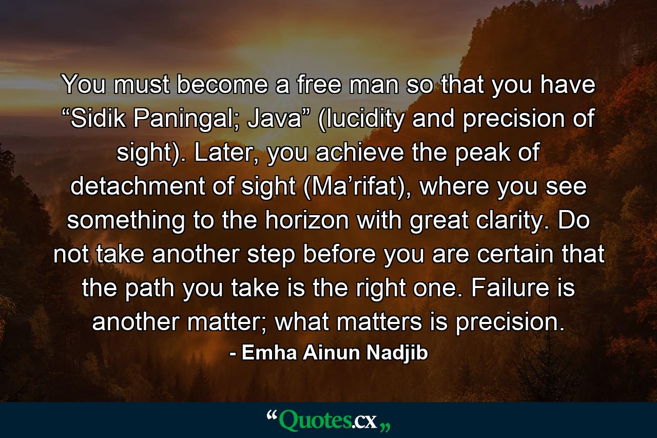 You must become a free man so that you have “Sidik Paningal; Java” (lucidity and precision of sight). Later, you achieve the peak of detachment of sight (Ma’rifat), where you see something to the horizon with great clarity. Do not take another step before you are certain that the path you take is the right one. Failure is another matter; what matters is precision. - Quote by Emha Ainun Nadjib