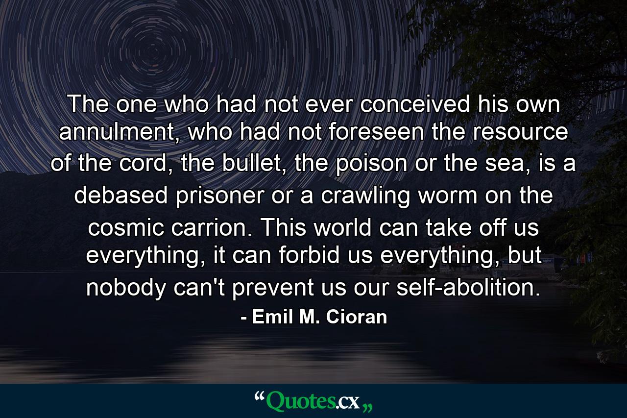 The one who had not ever conceived his own annulment, who had not foreseen the resource of the cord, the bullet, the poison or the sea, is a debased prisoner or a crawling worm on the cosmic carrion. This world can take off us everything, it can forbid us everything, but nobody can't prevent us our self-abolition. - Quote by Emil M. Cioran