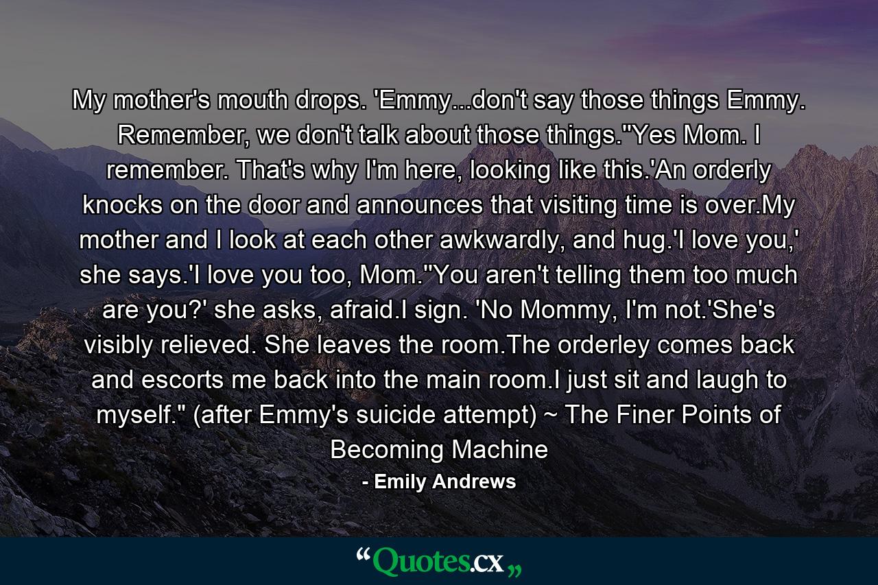 My mother's mouth drops. 'Emmy...don't say those things Emmy. Remember, we don't talk about those things.''Yes Mom. I remember. That's why I'm here, looking like this.'An orderly knocks on the door and announces that visiting time is over.My mother and I look at each other awkwardly, and hug.'I love you,' she says.'I love you too, Mom.''You aren't telling them too much are you?' she asks, afraid.I sign. 'No Mommy, I'm not.'She's visibly relieved. She leaves the room.The orderley comes back and escorts me back into the main room.I just sit and laugh to myself.