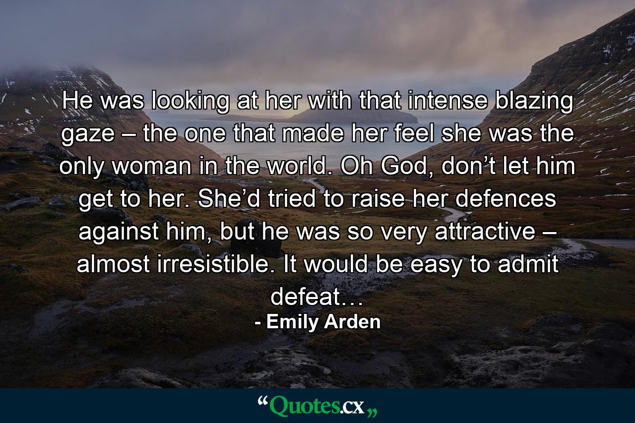 He was looking at her with that intense blazing gaze – the one that made her feel she was the only woman in the world. Oh God, don’t let him get to her. She’d tried to raise her defences against him, but he was so very attractive – almost irresistible. It would be easy to admit defeat… - Quote by Emily Arden