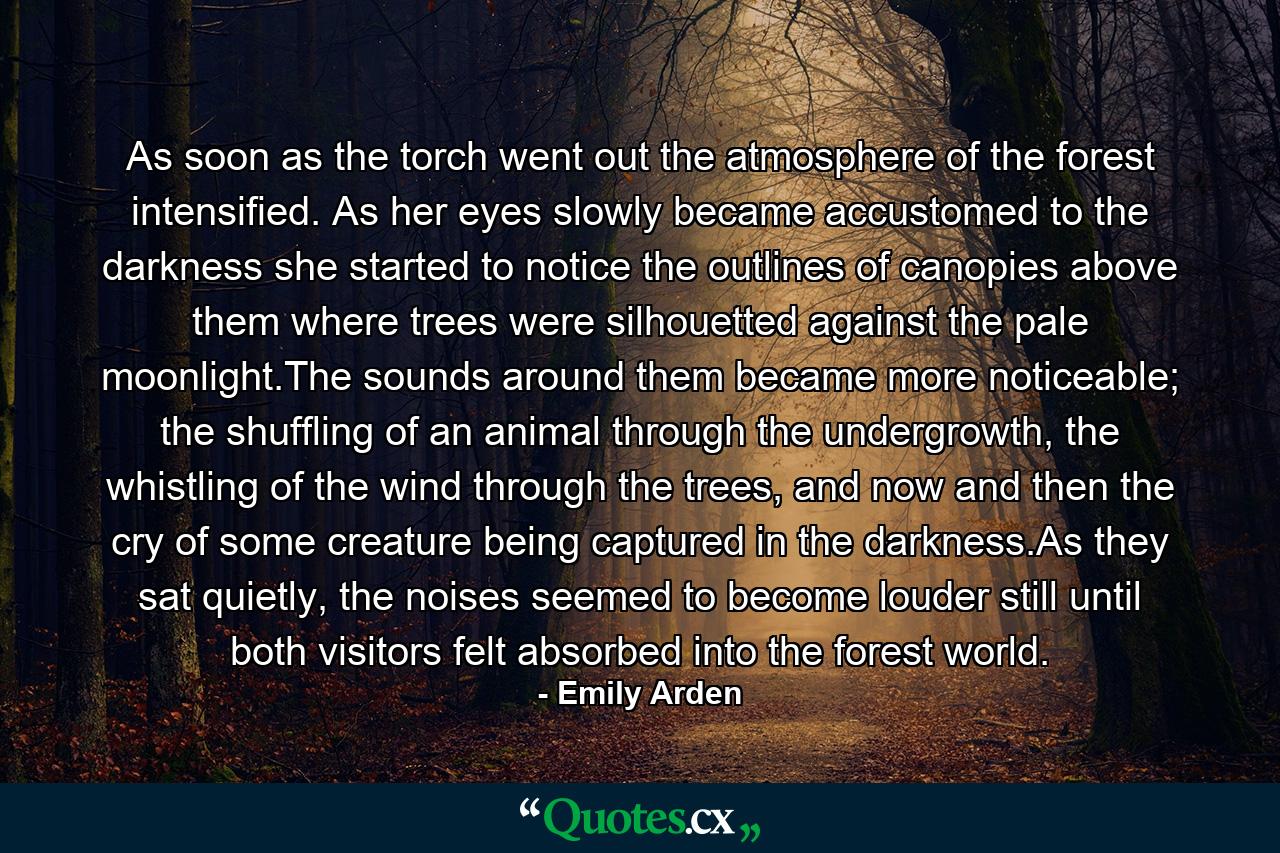 As soon as the torch went out the atmosphere of the forest intensified. As her eyes slowly became accustomed to the darkness she started to notice the outlines of canopies above them where trees were silhouetted against the pale moonlight.The sounds around them became more noticeable; the shuffling of an animal through the undergrowth, the whistling of the wind through the trees, and now and then the cry of some creature being captured in the darkness.As they sat quietly, the noises seemed to become louder still until both visitors felt absorbed into the forest world. - Quote by Emily Arden