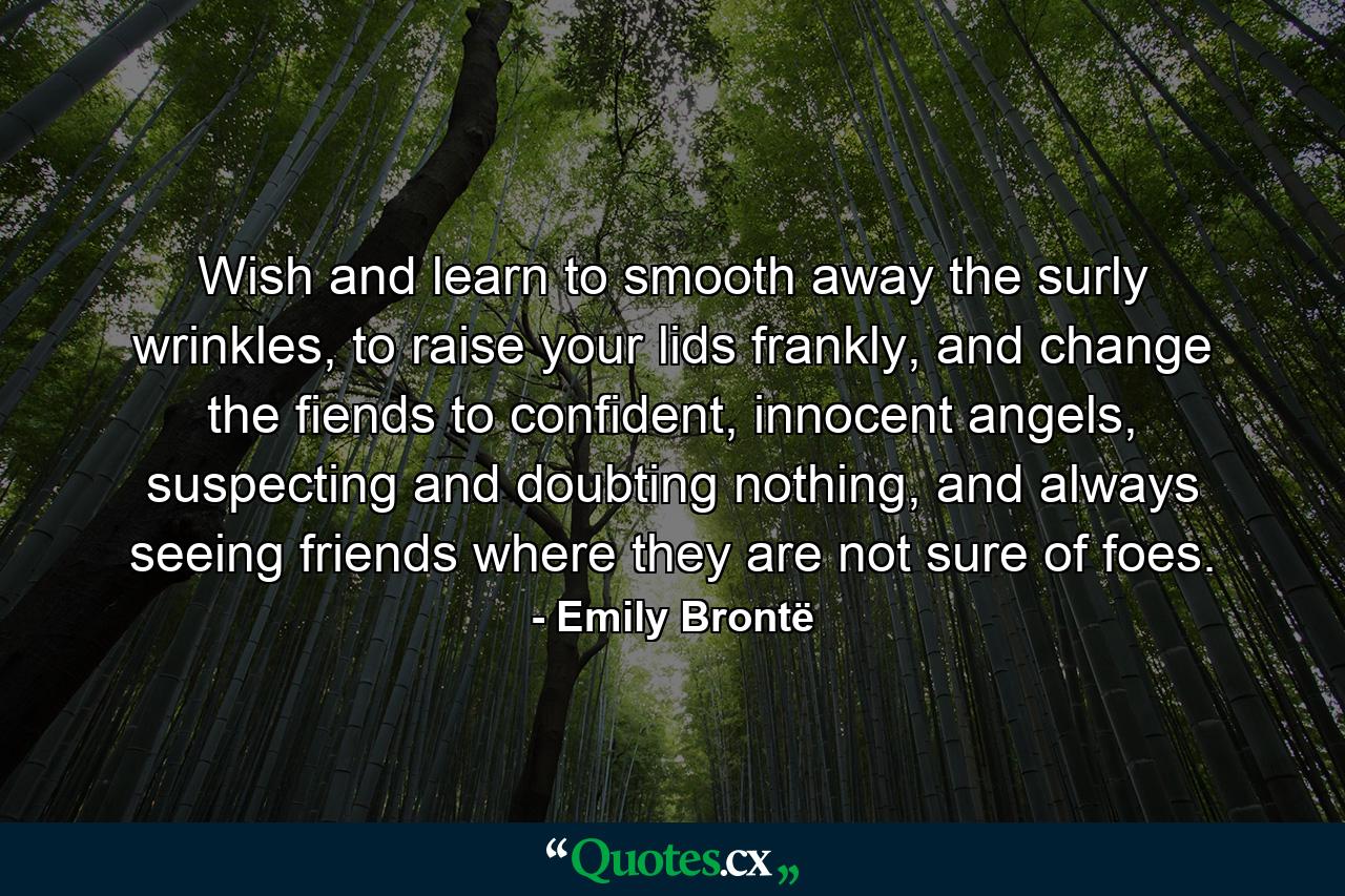 Wish and learn to smooth away the surly wrinkles, to raise your lids frankly, and change the fiends to confident, innocent angels, suspecting and doubting nothing, and always seeing friends where they are not sure of foes. - Quote by Emily Brontë