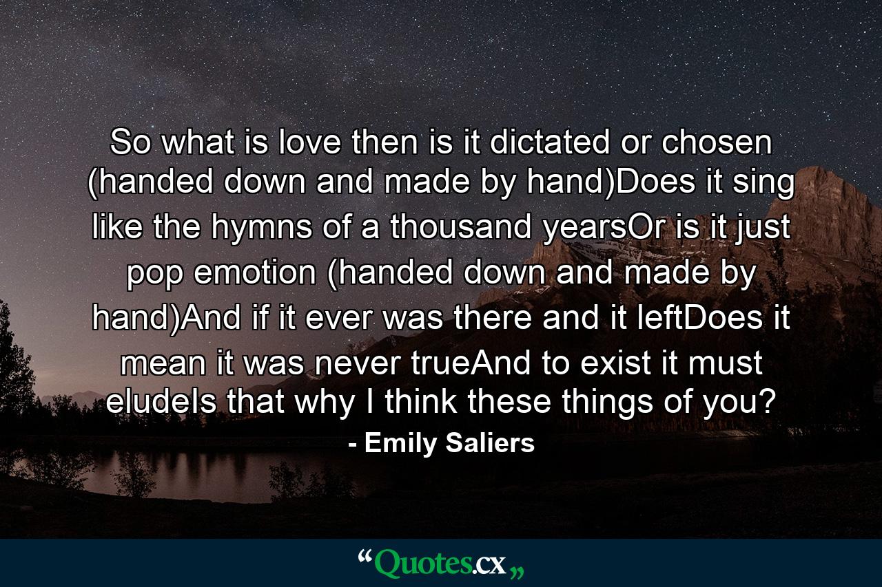 So what is love then is it dictated or chosen (handed down and made by hand)Does it sing like the hymns of a thousand yearsOr is it just pop emotion (handed down and made by hand)And if it ever was there and it leftDoes it mean it was never trueAnd to exist it must eludeIs that why I think these things of you? - Quote by Emily Saliers